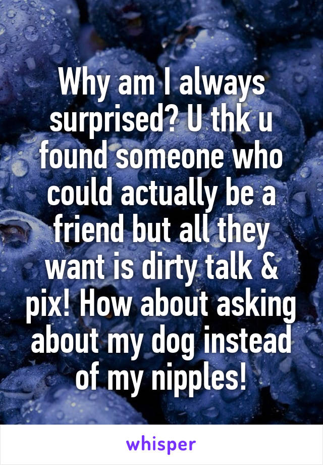 Why am I always surprised? U thk u found someone who could actually be a friend but all they want is dirty talk & pix! How about asking about my dog instead of my nipples!