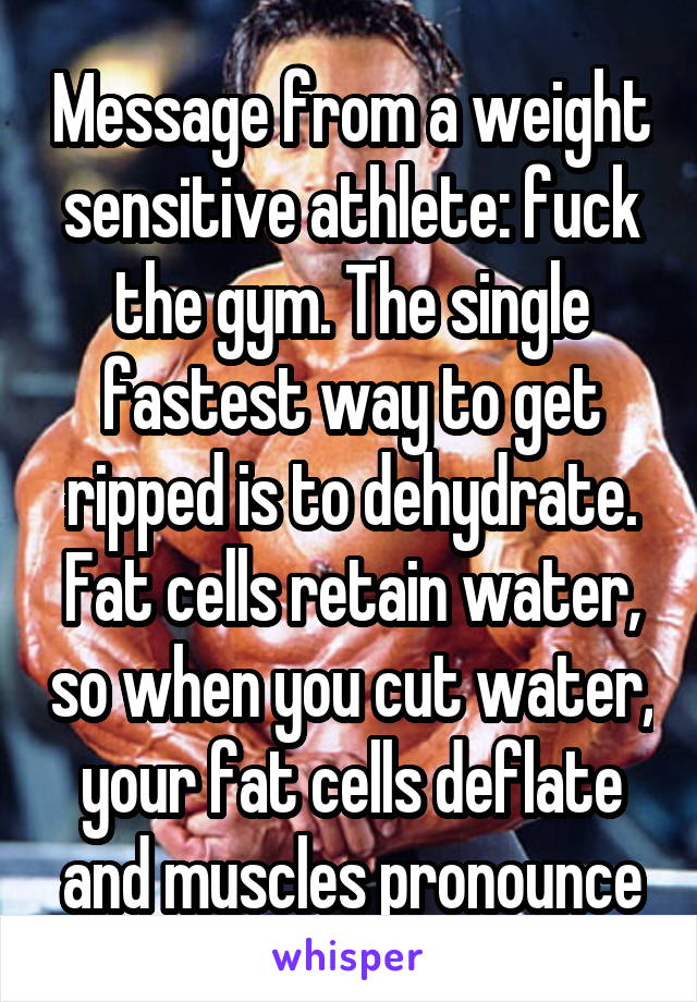 Message from a weight sensitive athlete: fuck the gym. The single fastest way to get ripped is to dehydrate. Fat cells retain water, so when you cut water, your fat cells deflate and muscles pronounce