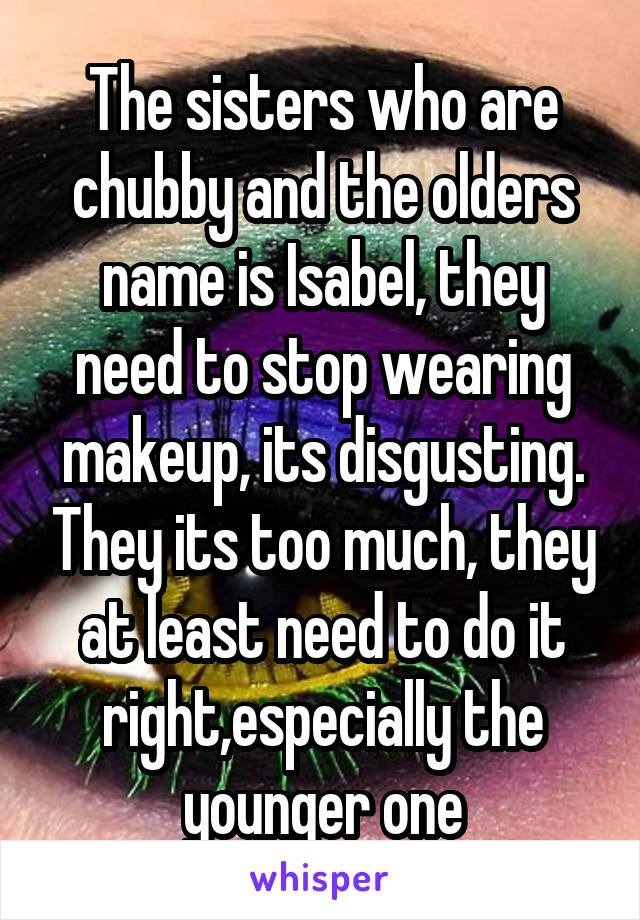 The sisters who are chubby and the olders name is Isabel, they need to stop wearing makeup, its disgusting. They its too much, they at least need to do it right,especially the younger one