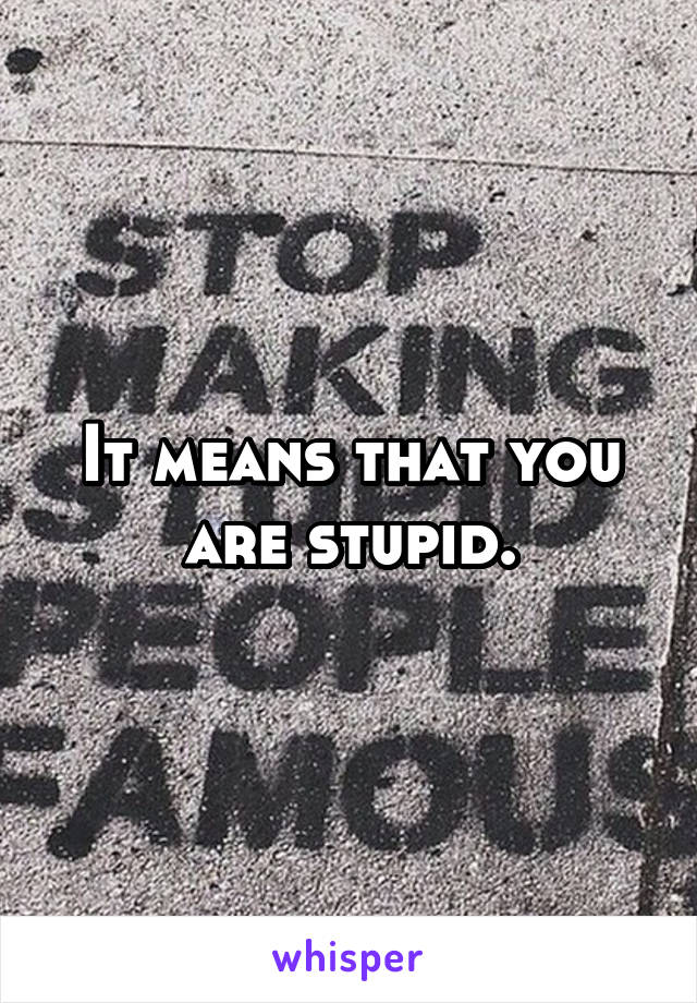 It means that you are stupid.