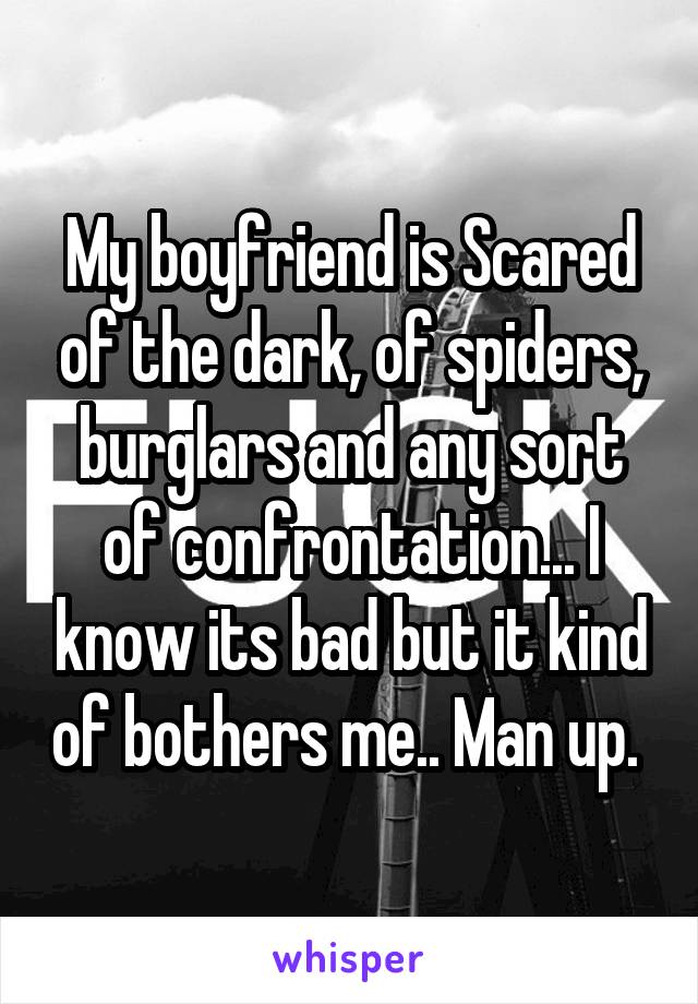 My boyfriend is Scared of the dark, of spiders, burglars and any sort of confrontation... I know its bad but it kind of bothers me.. Man up. 