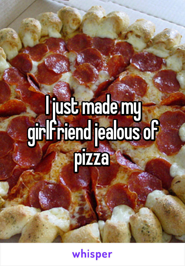 I just made my girlfriend jealous of pizza 