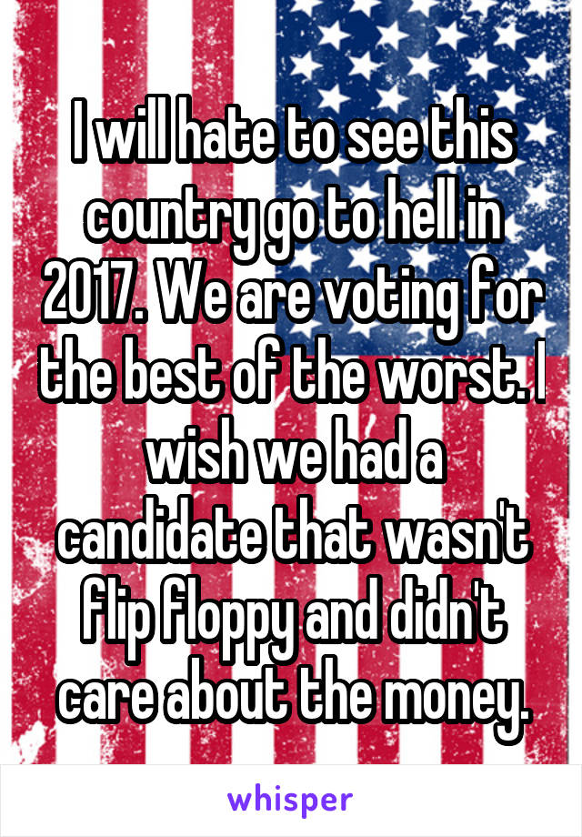 I will hate to see this country go to hell in 2017. We are voting for the best of the worst. I wish we had a candidate that wasn't flip floppy and didn't care about the money.