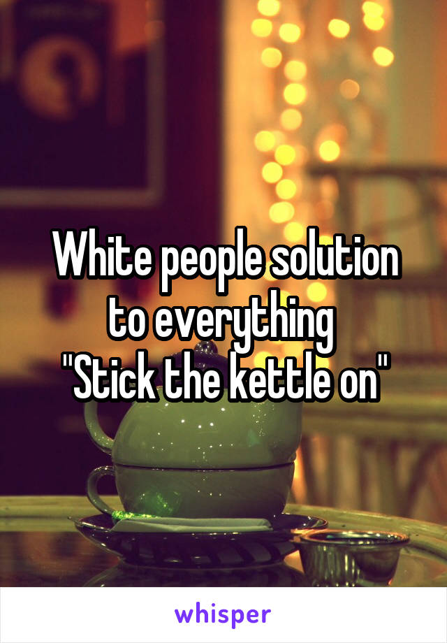 White people solution to everything 
"Stick the kettle on"