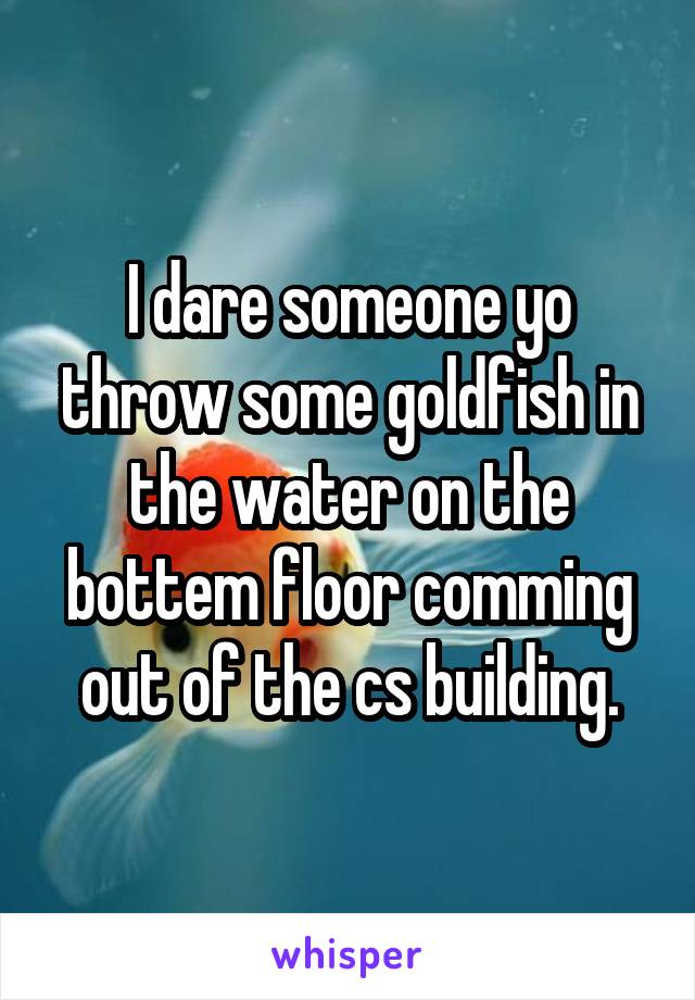 I dare someone yo throw some goldfish in the water on the bottem floor comming out of the cs building.