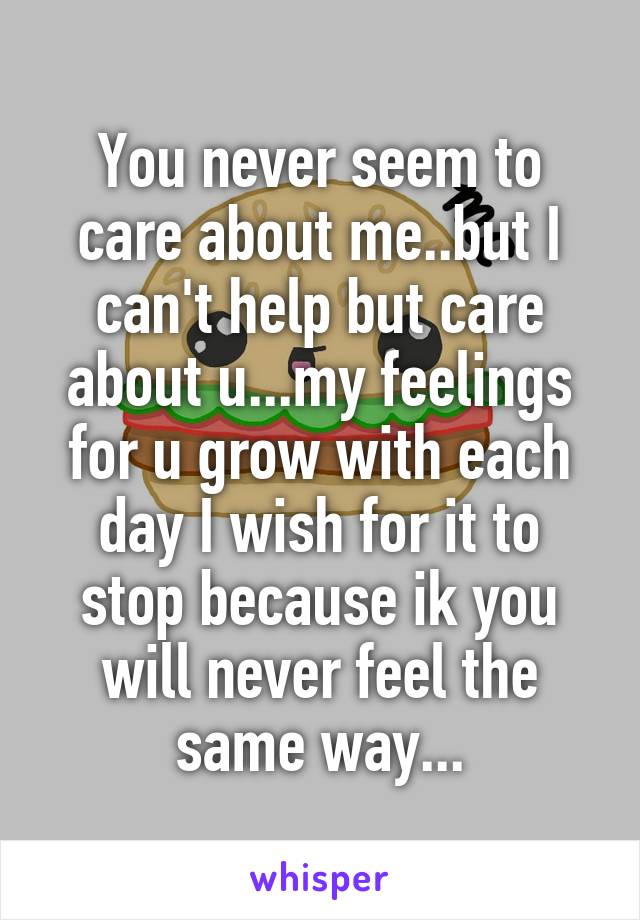 You never seem to care about me..but I can't help but care about u...my feelings for u grow with each day I wish for it to stop because ik you will never feel the same way...