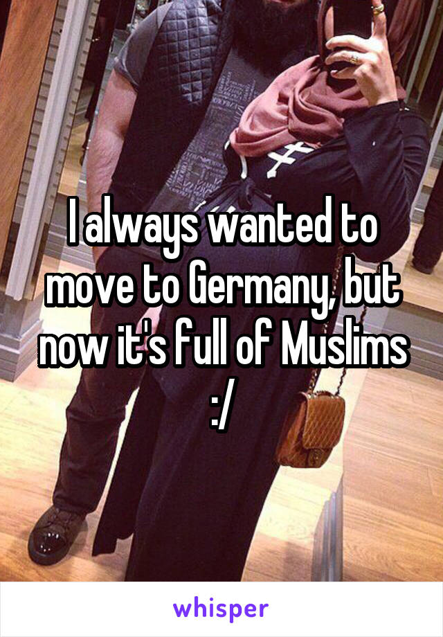 I always wanted to move to Germany, but now it's full of Muslims :/