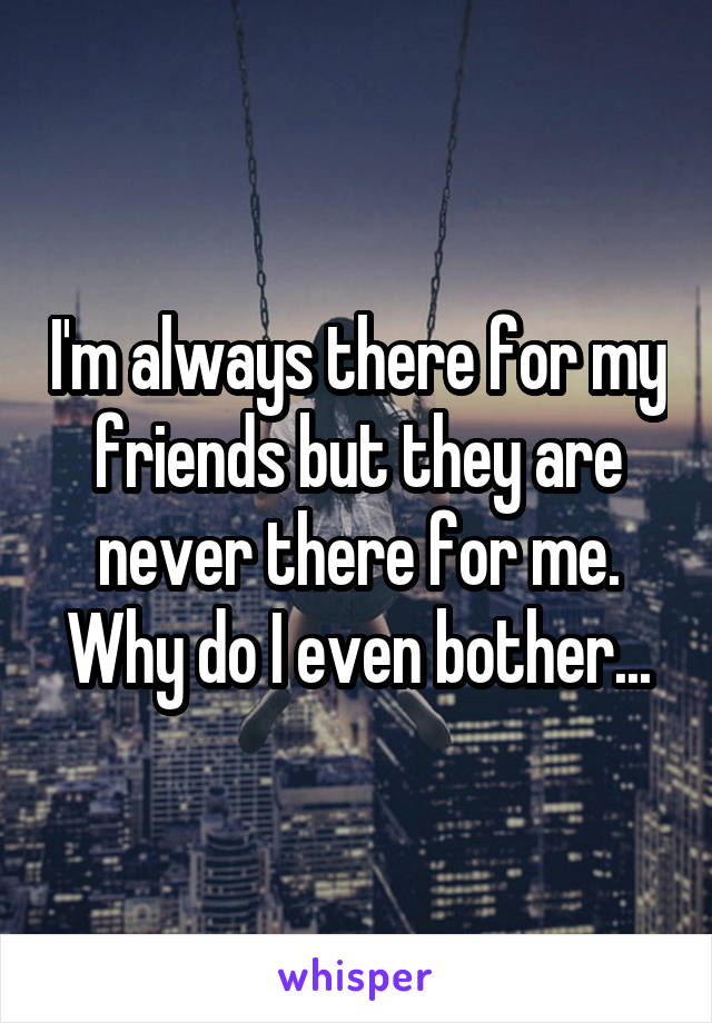 I'm always there for my friends but they are never there for me. Why do I even bother...