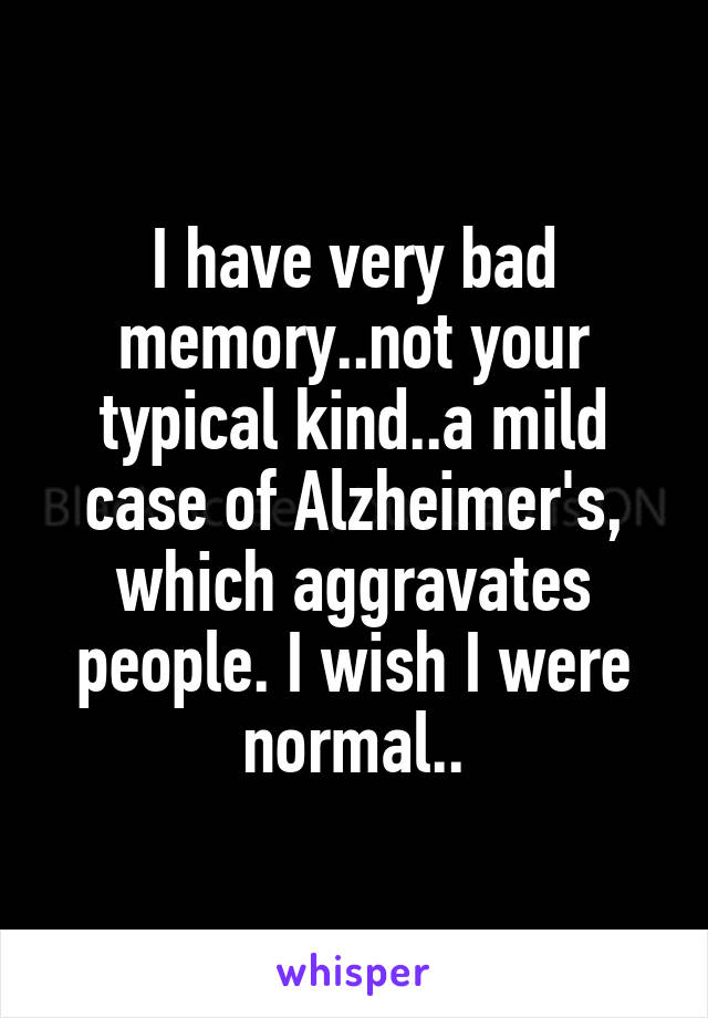 I have very bad memory..not your typical kind..a mild case of Alzheimer's, which aggravates people. I wish I were normal..