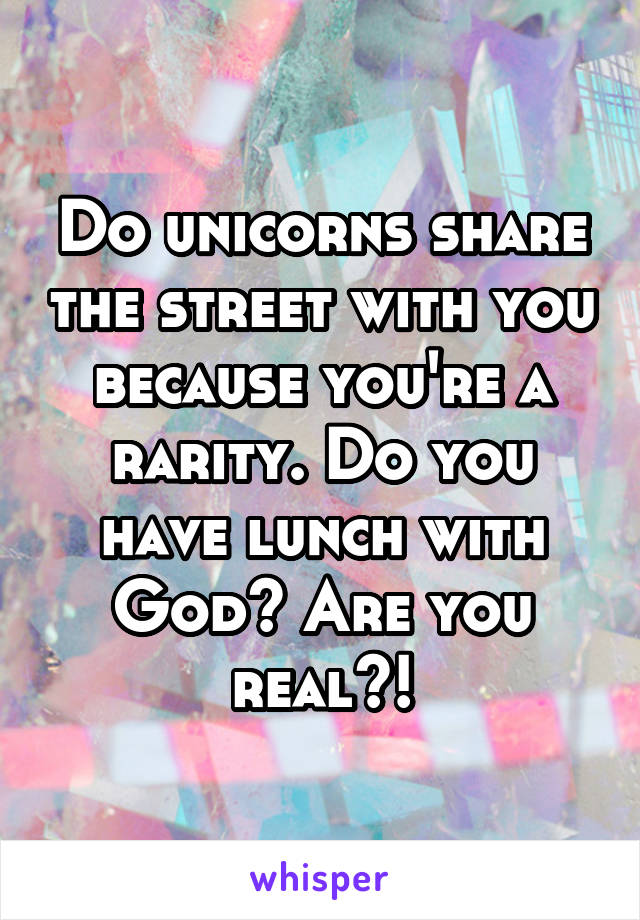 Do unicorns share the street with you because you're a rarity. Do you have lunch with God? Are you real?!