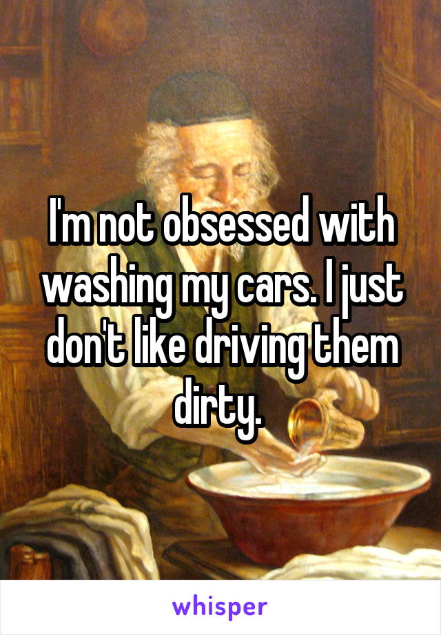 I'm not obsessed with washing my cars. I just don't like driving them dirty. 