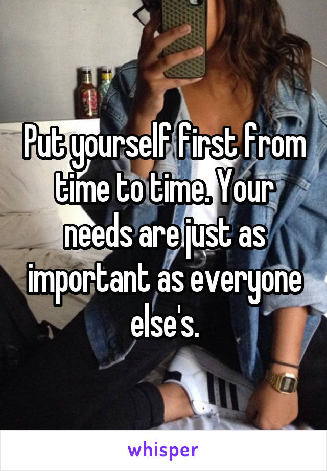 Put yourself first from time to time. Your needs are just as important as everyone else's.