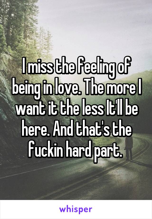 I miss the feeling of being in love. The more I want it the less It'll be here. And that's the fuckin hard part. 