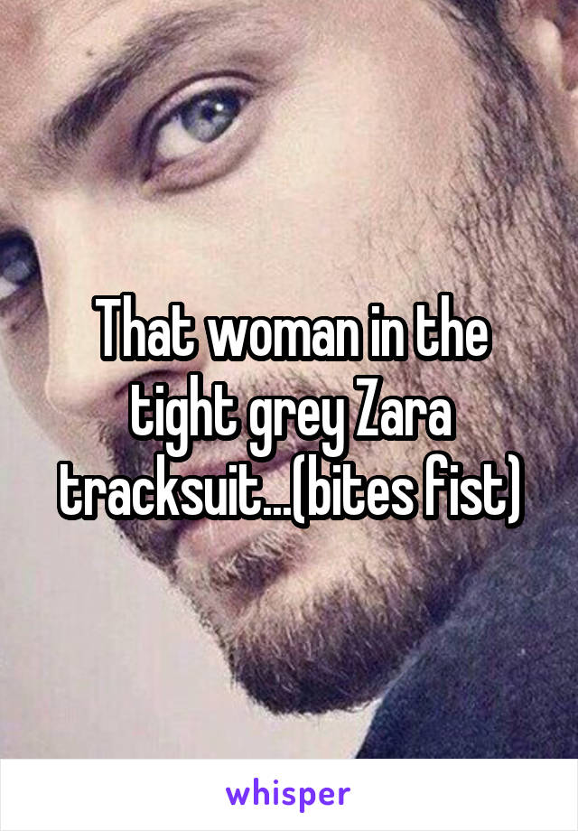 That woman in the tight grey Zara tracksuit...(bites fist)