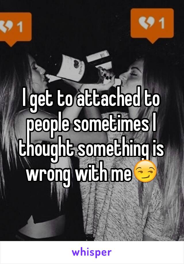 I get to attached to people sometimes I thought something is wrong with me😏