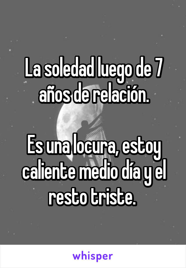 La soledad luego de 7 años de relación.

Es una locura, estoy caliente medio día y el resto triste. 