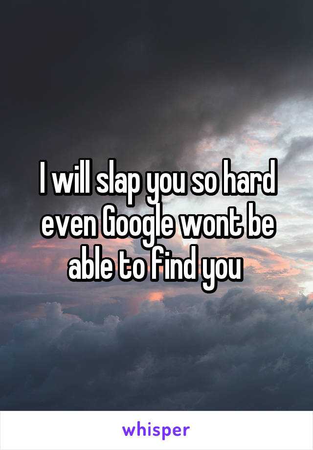 I will slap you so hard even Google wont be able to find you 