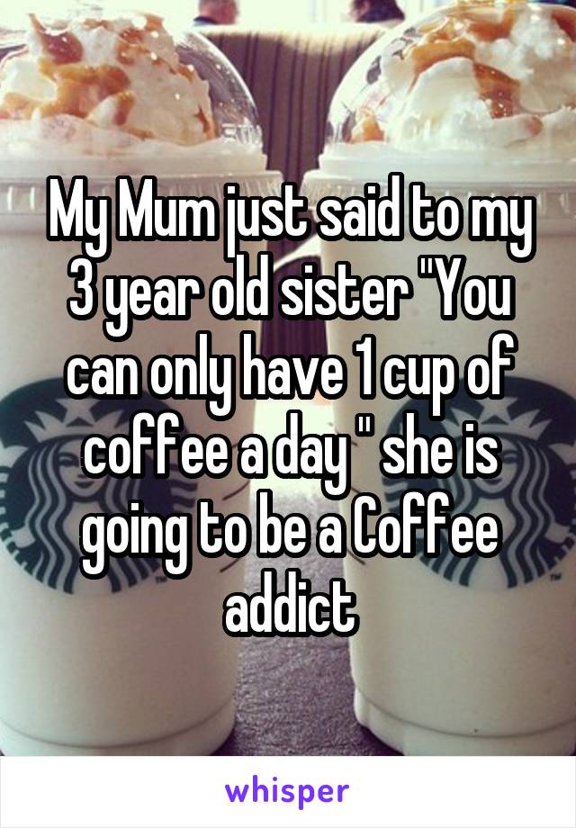 My Mum just said to my 3 year old sister "You can only have 1 cup of coffee a day " she is going to be a Coffee addict