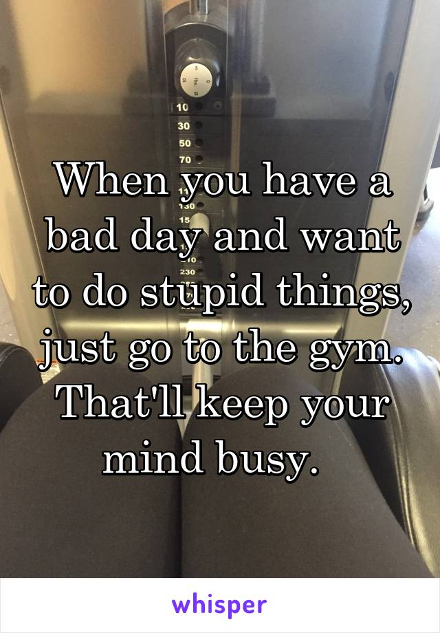 When you have a bad day and want to do stupid things, just go to the gym. That'll keep your mind busy.  