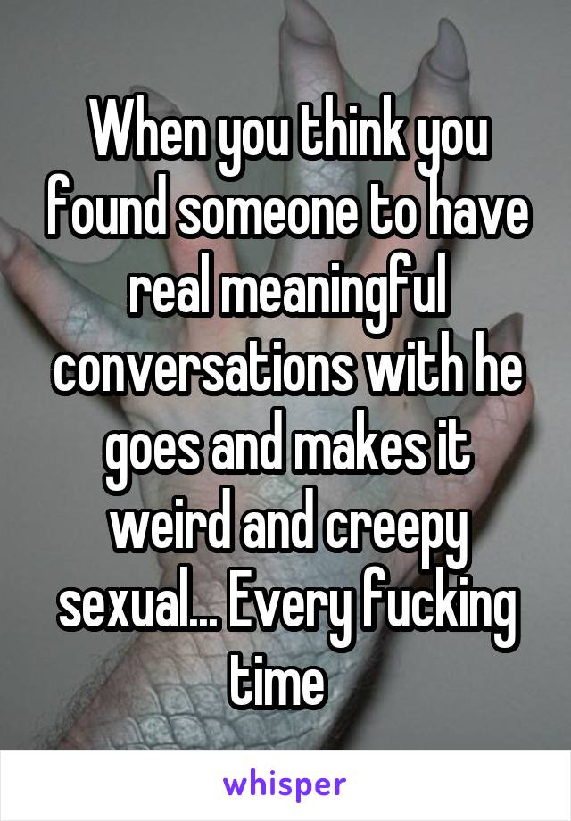 When you think you found someone to have real meaningful conversations with he goes and makes it weird and creepy sexual... Every fucking time  