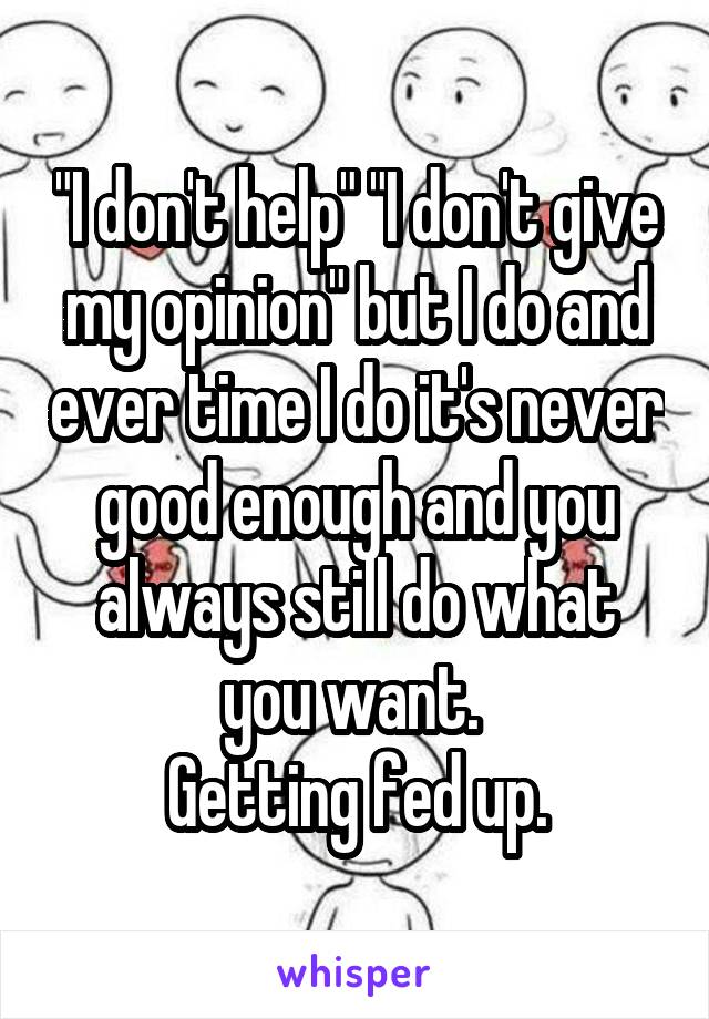 "I don't help" "I don't give my opinion" but I do and ever time I do it's never good enough and you always still do what you want. 
Getting fed up.