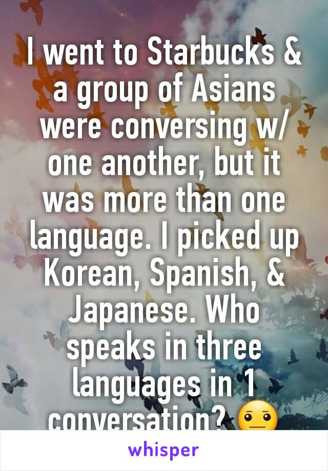 I went to Starbucks & a group of Asians were conversing w/ one another, but it was more than one language. I picked up Korean, Spanish, & Japanese. Who speaks in three languages in 1 conversation? 😐