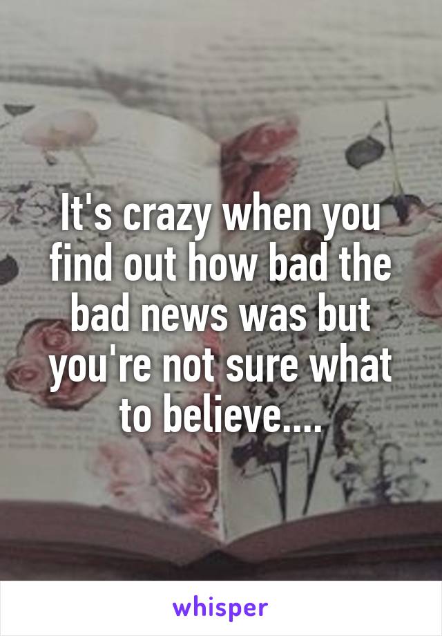 It's crazy when you find out how bad the bad news was but you're not sure what to believe....