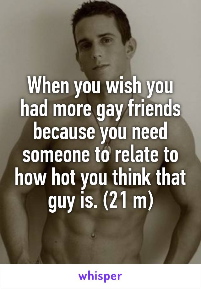 When you wish you had more gay friends because you need someone to relate to how hot you think that guy is. (21 m)