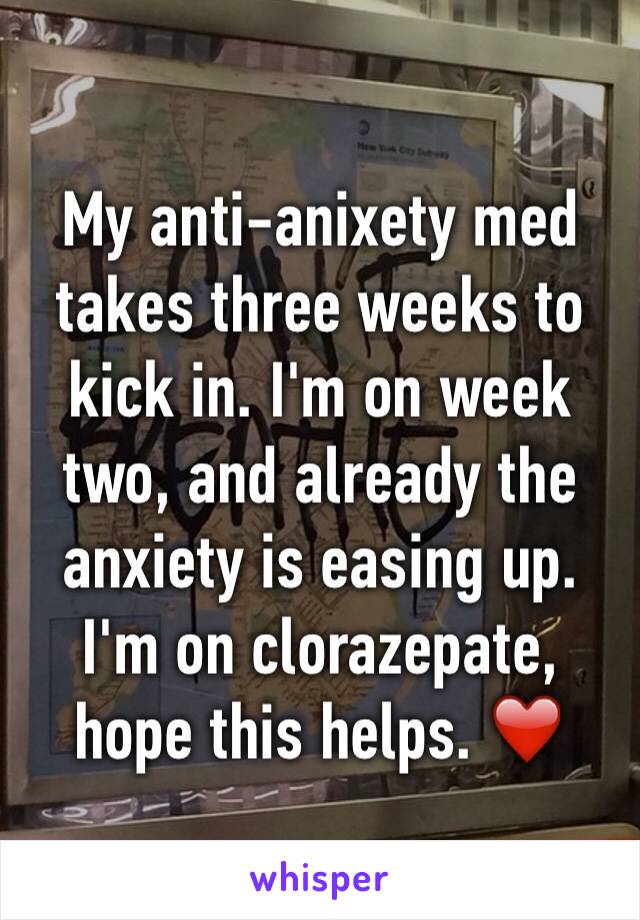 My anti-anixety med takes three weeks to kick in. I'm on week two, and already the anxiety is easing up. 
I'm on clorazepate, hope this helps. ❤️
