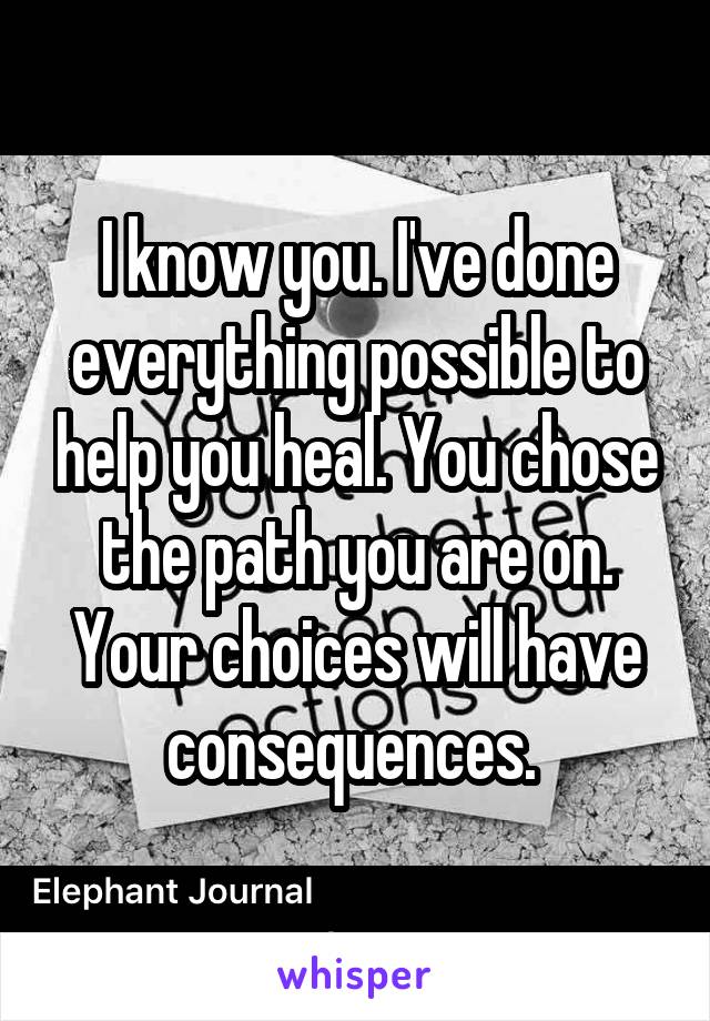 I know you. I've done everything possible to help you heal. You chose the path you are on. Your choices will have consequences. 