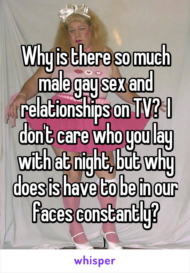 Why is there so much male gay sex and relationships on TV?  I don't care who you lay with at night, but why does is have to be in our faces constantly?