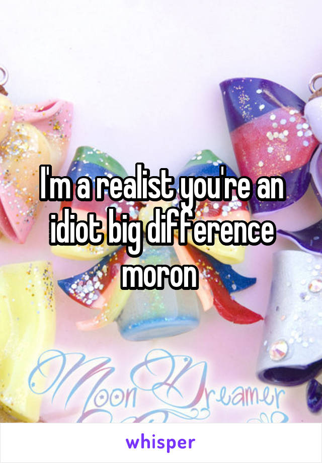 I'm a realist you're an idiot big difference moron 