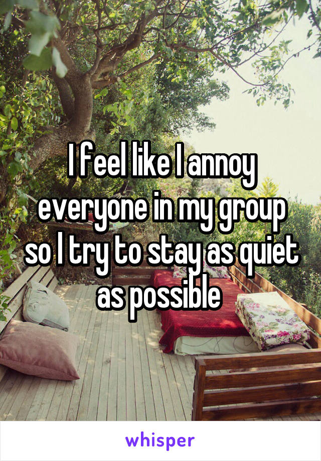 I feel like I annoy everyone in my group so I try to stay as quiet as possible 