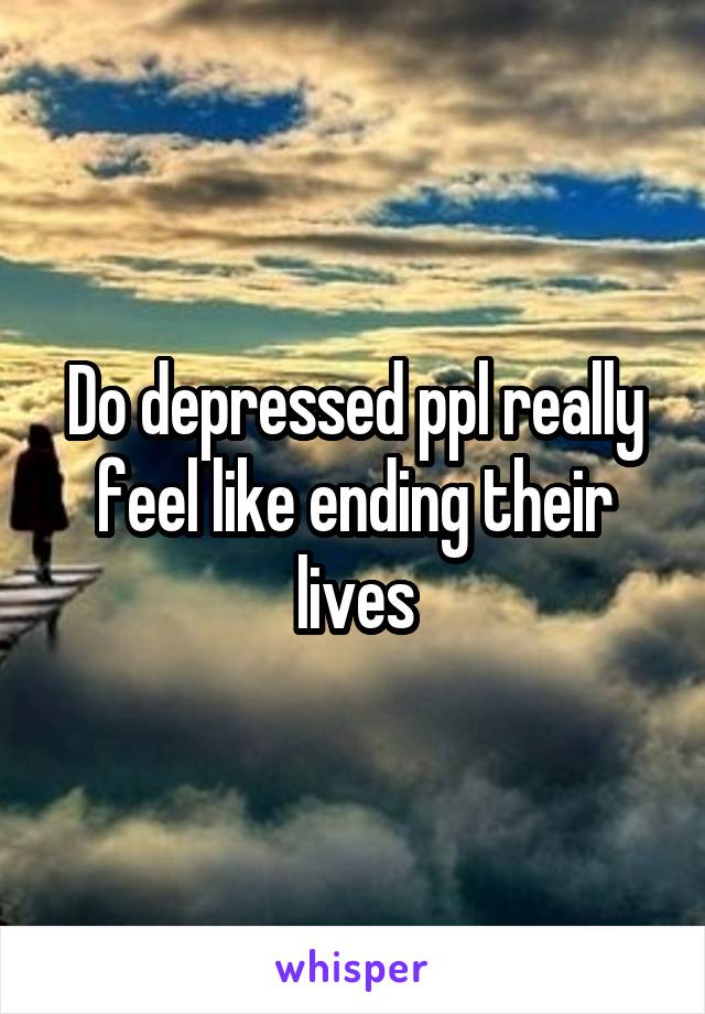 Do depressed ppl really feel like ending their lives