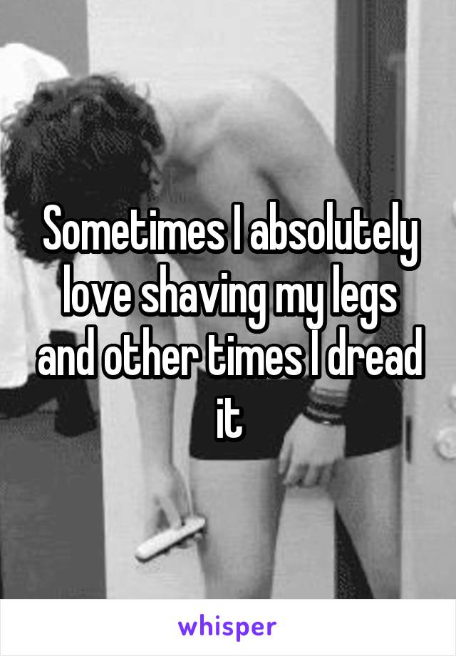 Sometimes I absolutely love shaving my legs and other times I dread it