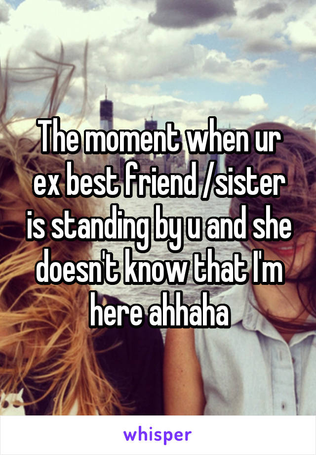 The moment when ur ex best friend /sister is standing by u and she doesn't know that I'm here ahhaha