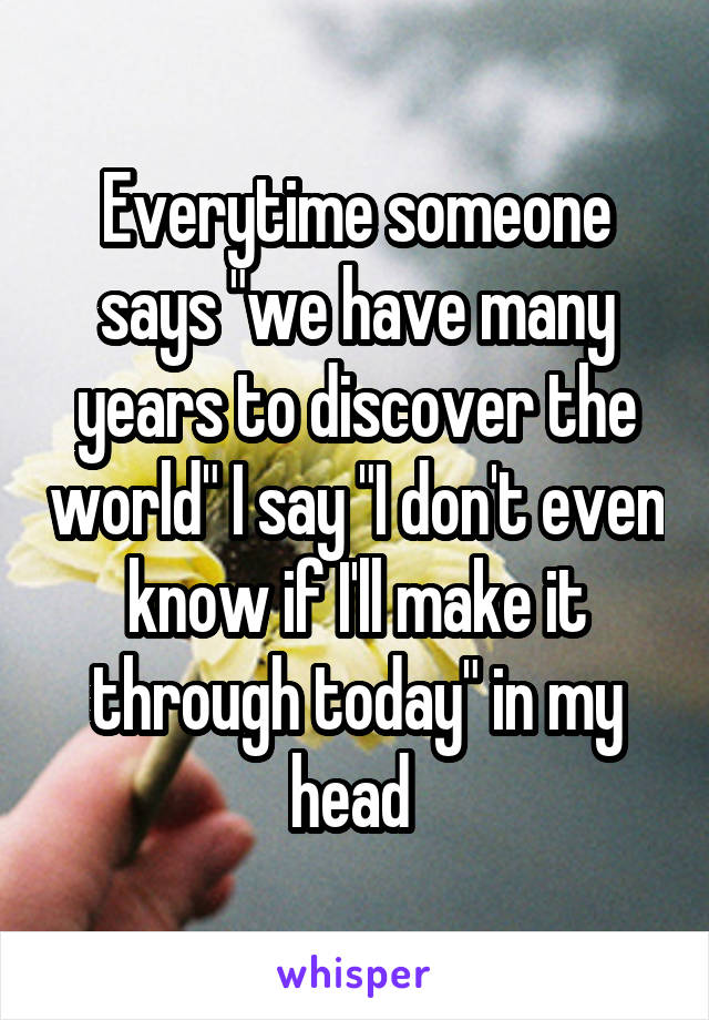 Everytime someone says "we have many years to discover the world" I say "I don't even know if I'll make it through today" in my head 