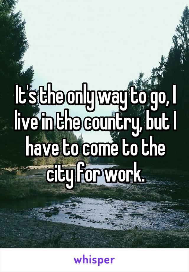 It's the only way to go, I live in the country, but I have to come to the city for work.