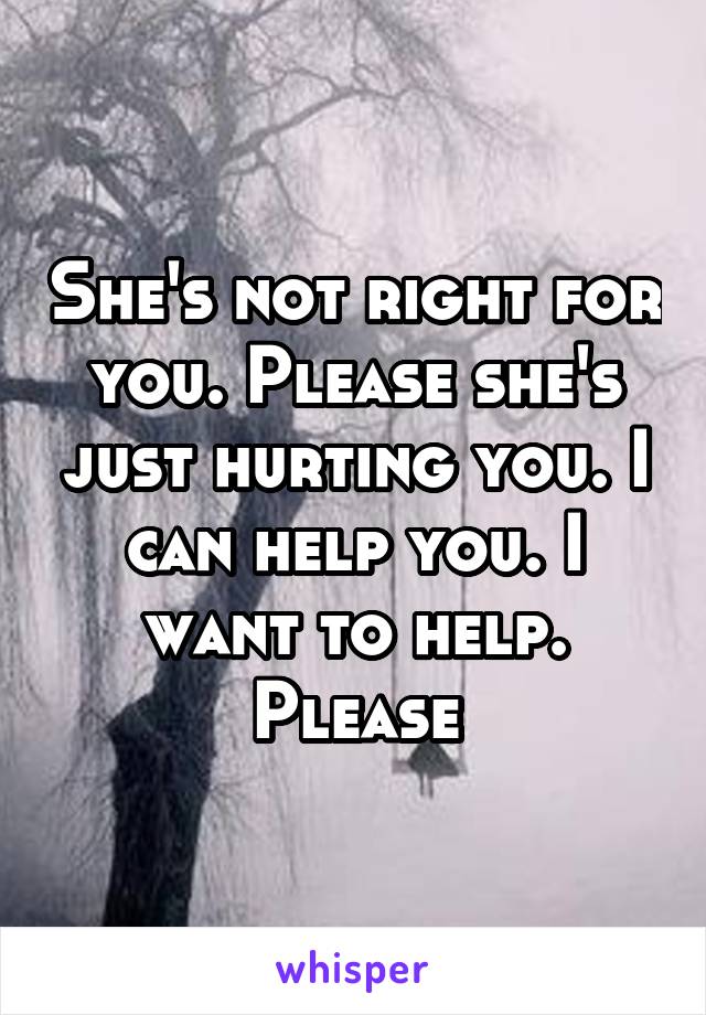 She's not right for you. Please she's just hurting you. I can help you. I want to help. Please