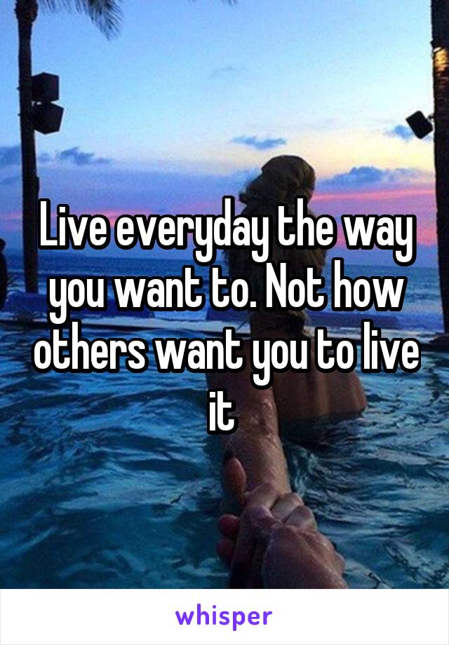 Live everyday the way you want to. Not how others want you to live it 