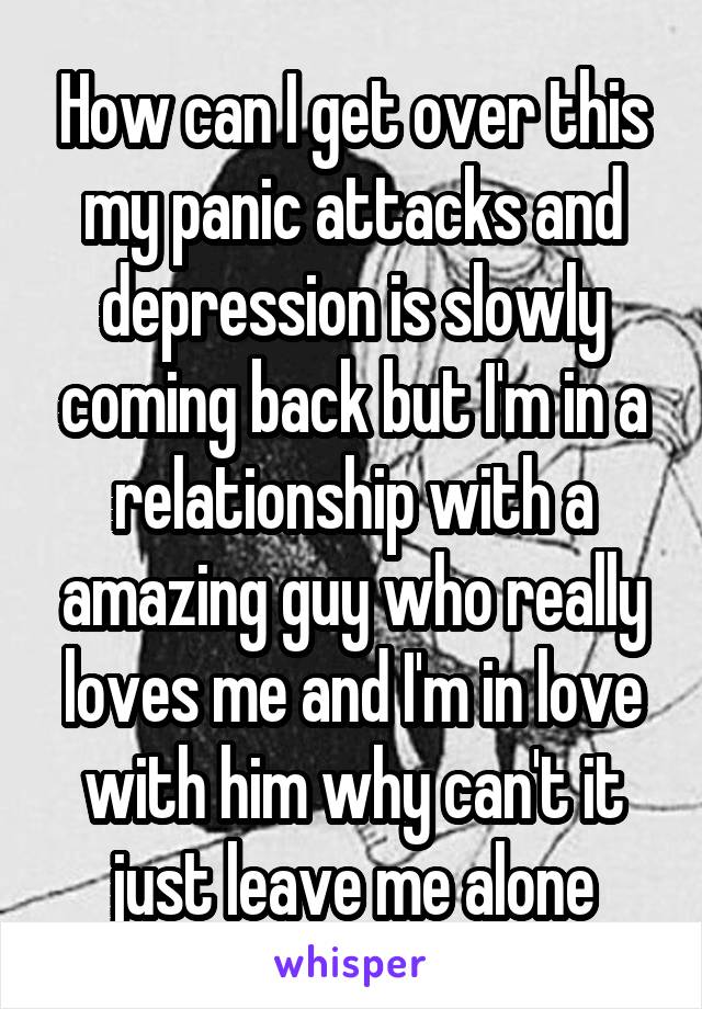 How can I get over this my panic attacks and depression is slowly coming back but I'm in a relationship with a amazing guy who really loves me and I'm in love with him why can't it just leave me alone