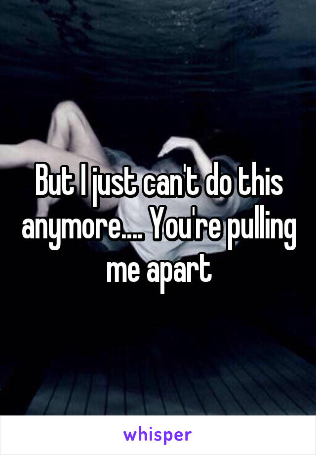 But I just can't do this anymore.... You're pulling me apart