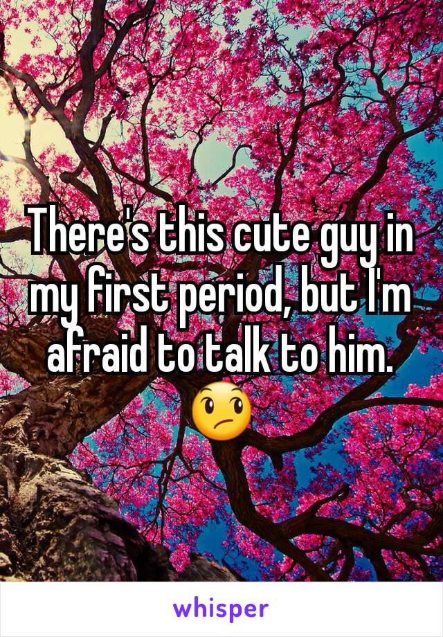 There's this cute guy in my first period, but I'm afraid to talk to him. 😞