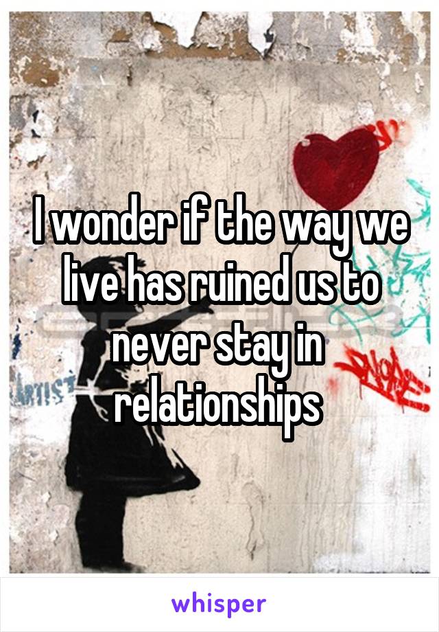 I wonder if the way we live has ruined us to never stay in  relationships 