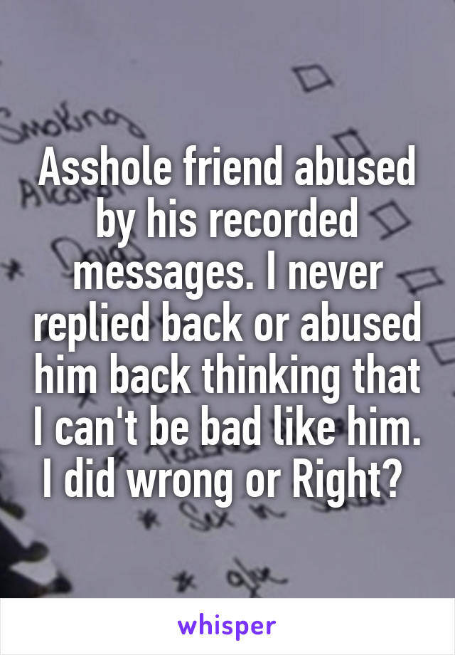 Asshole friend abused by his recorded messages. I never replied back or abused him back thinking that I can't be bad like him. I did wrong or Right? 