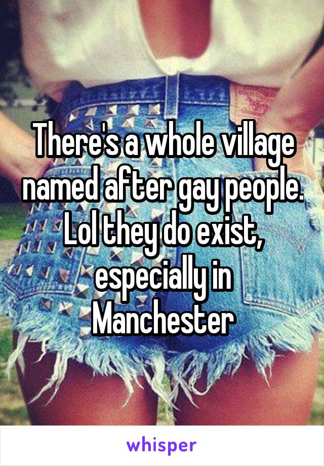 There's a whole village named after gay people. Lol they do exist, especially in Manchester