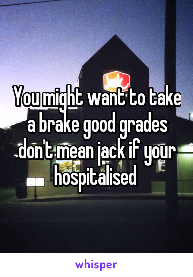 You might want to take a brake good grades don't mean jack if your hospitalised 