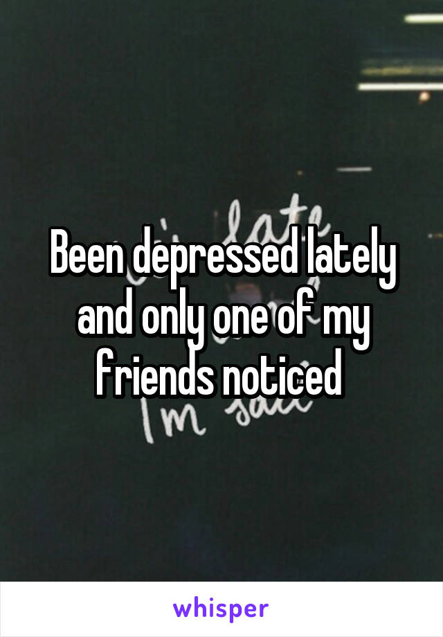 Been depressed lately and only one of my friends noticed 