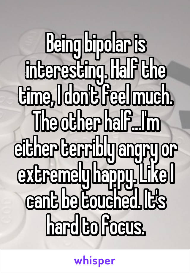 Being bipolar is interesting. Half the time, I don't feel much. The other half...I'm either terribly angry or extremely happy. Like I cant be touched. It's hard to focus.