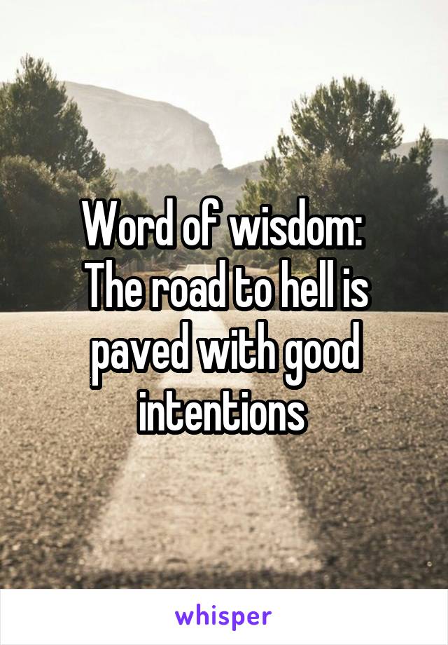 Word of wisdom: 
The road to hell is paved with good intentions 